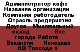 Администратор кафе › Название организации ­ Компания-работодатель › Отрасль предприятия ­ Другое › Минимальный оклад ­ 25 000 - Все города Работа » Вакансии   . Ненецкий АО,Топседа п.